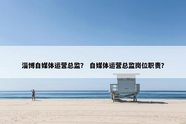 淄博自媒体运营总监？ 自媒体运营总监岗位职责？
