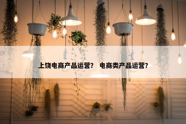 上饶电商产品运营？ 电商类产品运营？