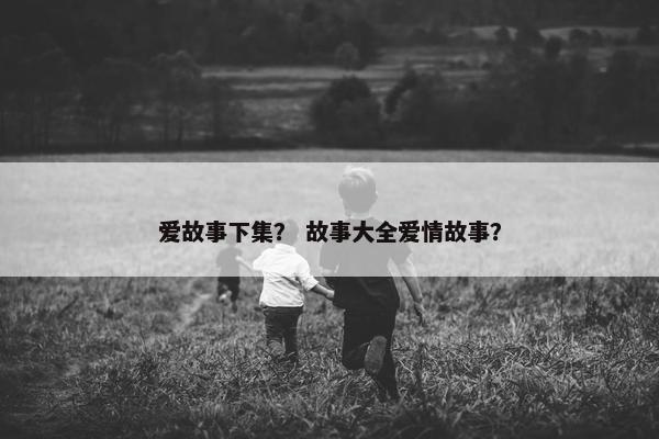 爱故事下集？ 故事大全爱情故事？