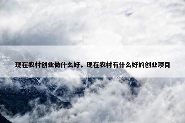 现在农村创业做什么好，现在农村有什么好的创业项目