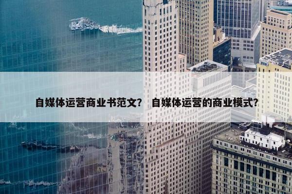 自媒体运营商业书范文？ 自媒体运营的商业模式？