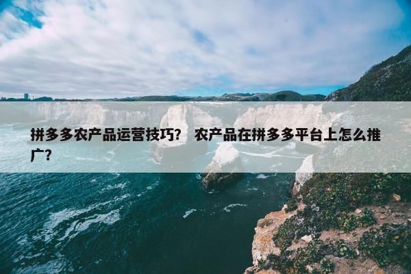 拼多多农产品运营技巧？ 农产品在拼多多平台上怎么推广？