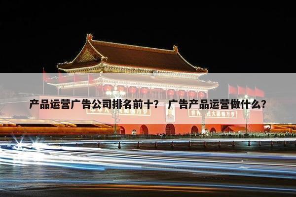 产品运营广告公司排名前十？ 广告产品运营做什么？