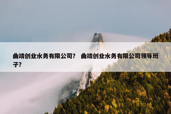 曲靖创业水务有限公司？ 曲靖创业水务有限公司领导班子？