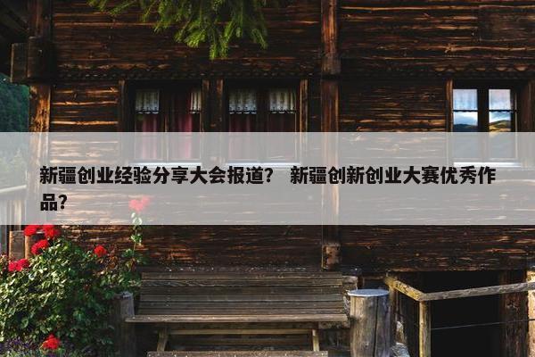 新疆创业经验分享大会报道？ 新疆创新创业大赛优秀作品？