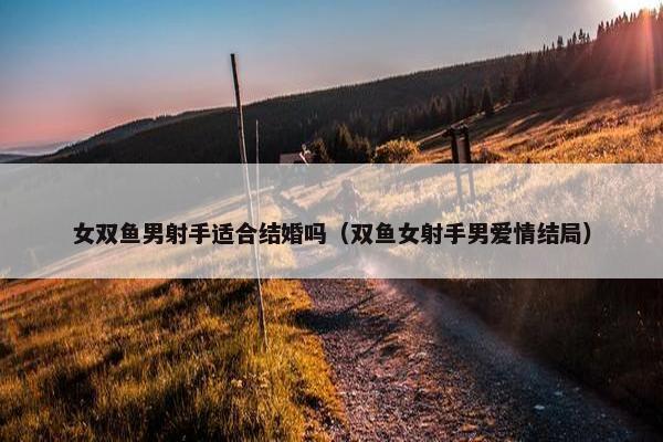 女双鱼男射手适合结婚吗（双鱼女射手男爱情结局）