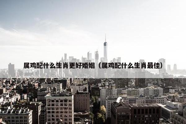 属鸡配什么生肖更好婚姻（属鸡配什么生肖最佳）