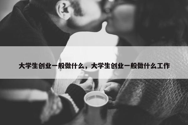 大学生创业一般做什么，大学生创业一般做什么工作