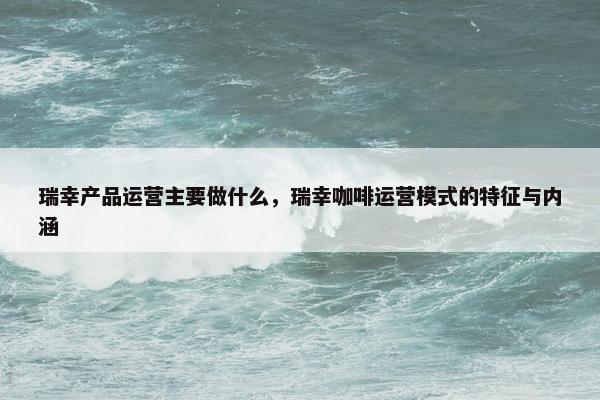 瑞幸产品运营主要做什么，瑞幸咖啡运营模式的特征与内涵
