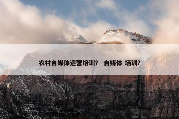农村自媒体运营培训？ 自媒体 培训？