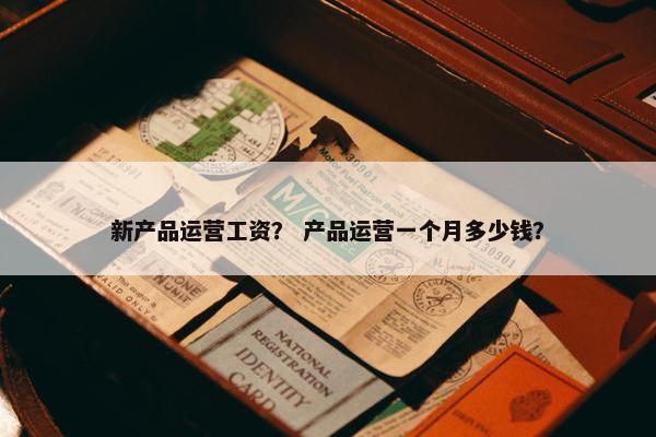 新产品运营工资？ 产品运营一个月多少钱？