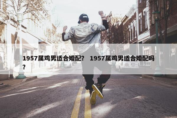 1957属鸡男适合婚配？ 1957属鸡男适合婚配吗？