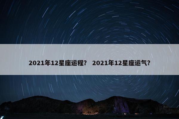 2021年12星座运程？ 2021年12星座运气？