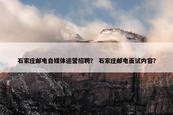 石家庄邮电自媒体运营招聘？ 石家庄邮电面试内容？