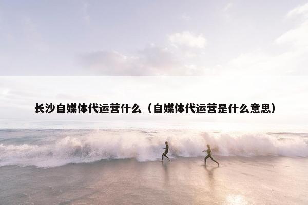 长沙自媒体代运营什么（自媒体代运营是什么意思）