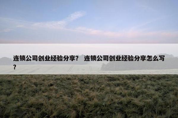 连锁公司创业经验分享？ 连锁公司创业经验分享怎么写？