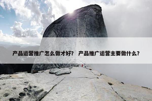 产品运营推广怎么做才好？ 产品推广运营主要做什么？