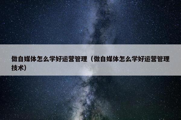 做自媒体怎么学好运营管理（做自媒体怎么学好运营管理技术）