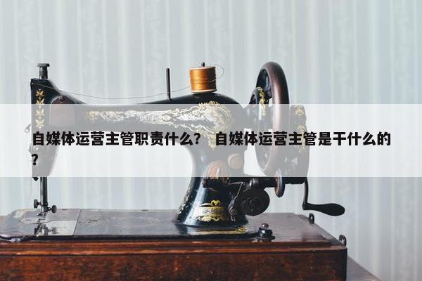 自媒体运营主管职责什么？ 自媒体运营主管是干什么的？