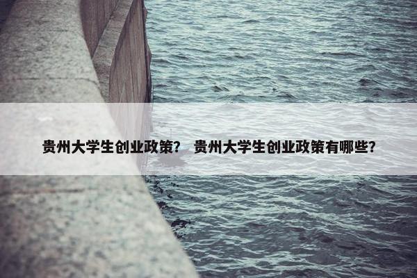 贵州大学生创业政策？ 贵州大学生创业政策有哪些？
