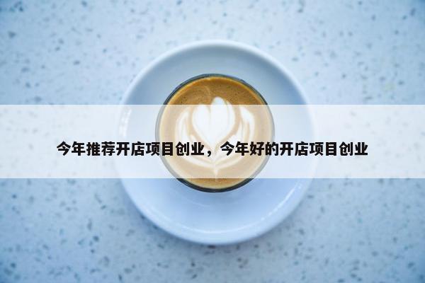 今年推荐开店项目创业，今年好的开店项目创业