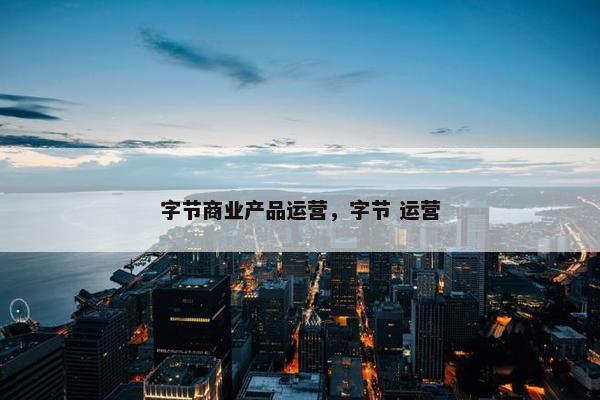 字节商业产品运营，字节 运营