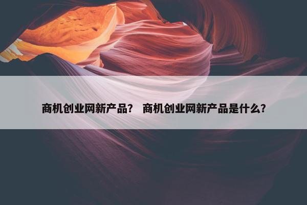 商机创业网新产品？ 商机创业网新产品是什么？
