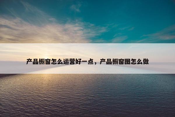 产品橱窗怎么运营好一点，产品橱窗图怎么做