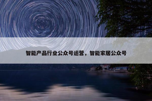 智能产品行业公众号运营，智能家居公众号