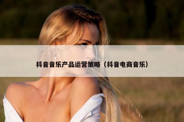 抖音音乐产品运营策略（抖音电商音乐）