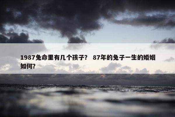1987兔命里有几个孩子？ 87年的兔子一生的婚姻如何？