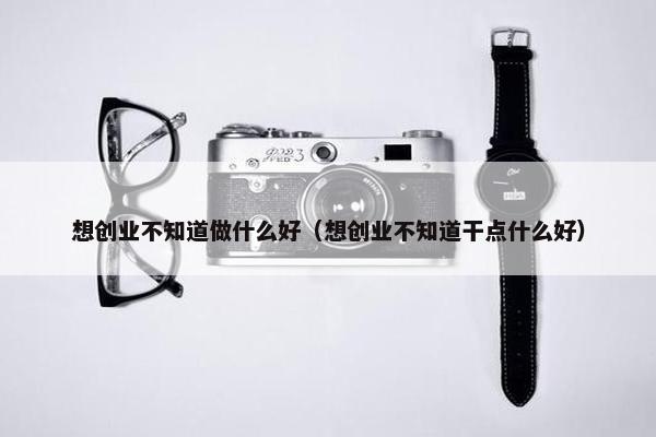想创业不知道做什么好（想创业不知道干点什么好）