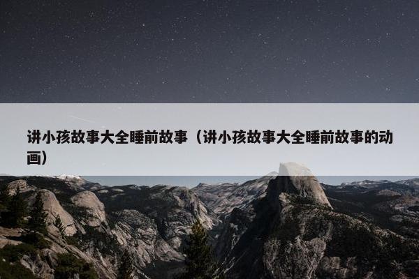 讲小孩故事大全睡前故事（讲小孩故事大全睡前故事的动画）