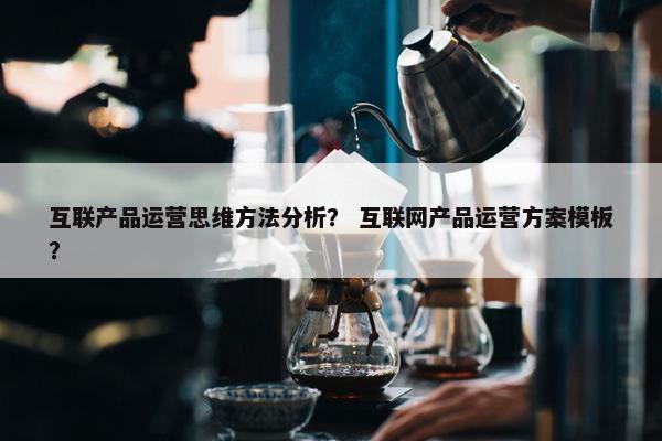 互联产品运营思维方法分析？ 互联网产品运营方案模板？