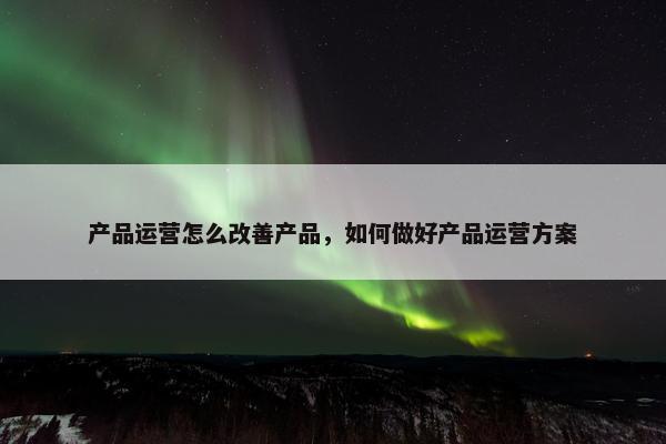 产品运营怎么改善产品，如何做好产品运营方案
