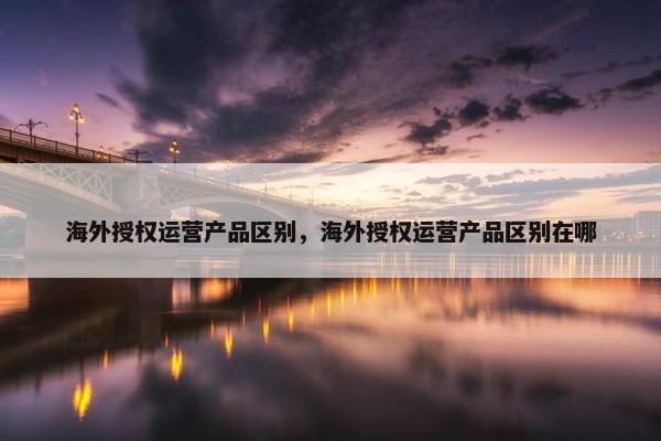 海外授权运营产品区别，海外授权运营产品区别在哪