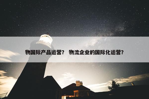 物国际产品运营？ 物流企业的国际化运营？