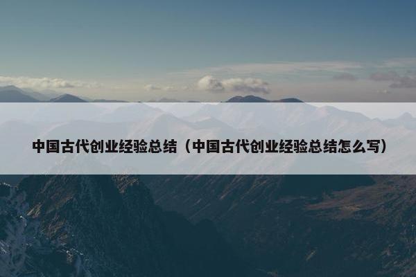 中国古代创业经验总结（中国古代创业经验总结怎么写）