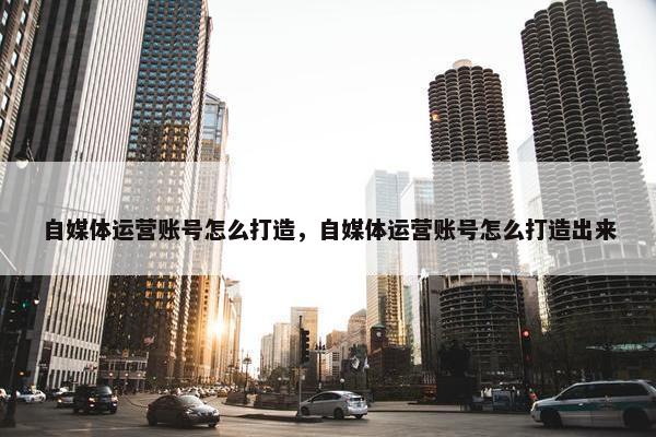 自媒体运营账号怎么打造，自媒体运营账号怎么打造出来