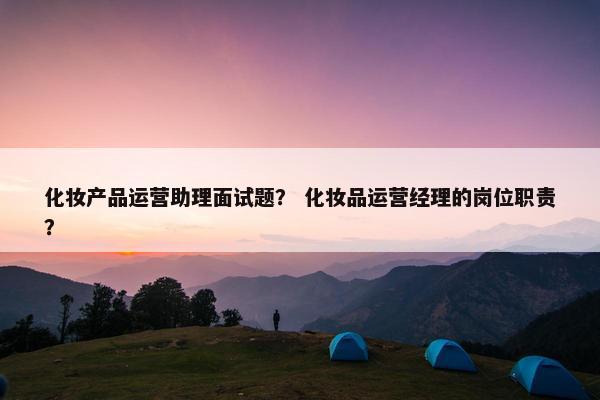 化妆产品运营助理面试题？ 化妆品运营经理的岗位职责？