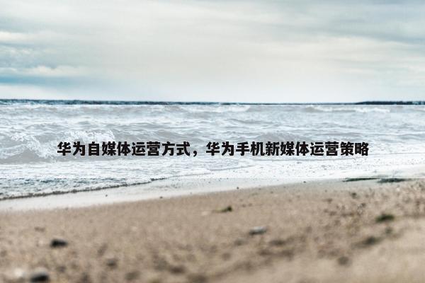 华为自媒体运营方式，华为手机新媒体运营策略