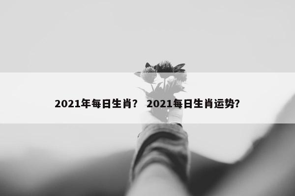 2021年每日生肖？ 2021每日生肖运势？
