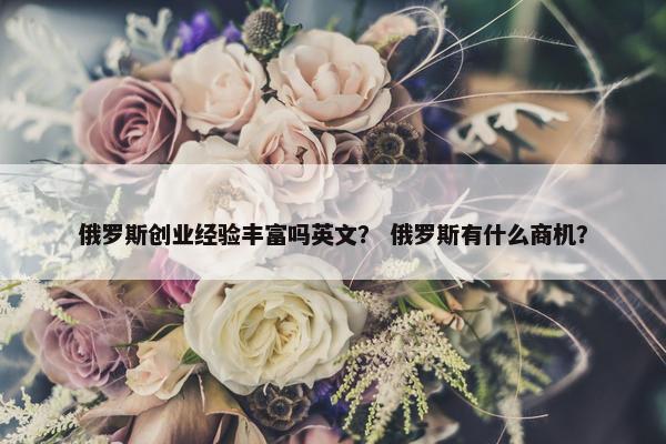 俄罗斯创业经验丰富吗英文？ 俄罗斯有什么商机？