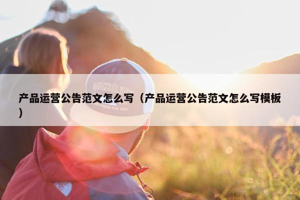 产品运营公告范文怎么写（产品运营公告范文怎么写模板）