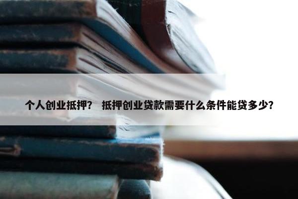 个人创业抵押？ 抵押创业贷款需要什么条件能贷多少？