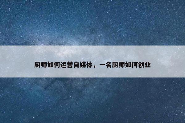厨师如何运营自媒体，一名厨师如何创业