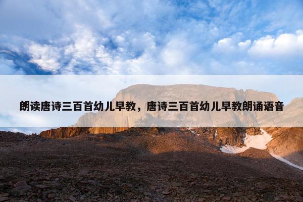 朗读唐诗三百首幼儿早教，唐诗三百首幼儿早教朗诵语音