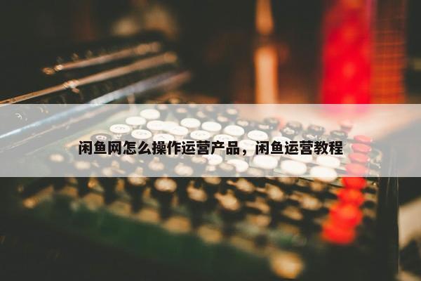 闲鱼网怎么操作运营产品，闲鱼运营教程
