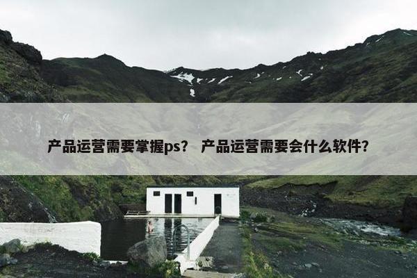 产品运营需要掌握ps？ 产品运营需要会什么软件？
