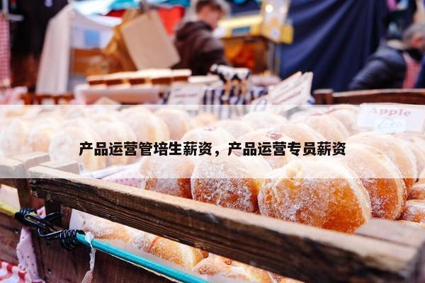 产品运营管培生薪资，产品运营专员薪资